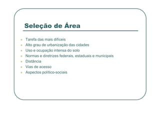 Seleção de Área
 Tarefa das mais difíceis
 Alto grau de urbanização das cidades
 Uso e ocupação intensa do solo
 Normas e diretrizes federais, estaduais e municipais
 Normas e diretrizes federais, estaduais e municipais
 Distância
 Vias de acesso
 Aspectos político-sociais
 