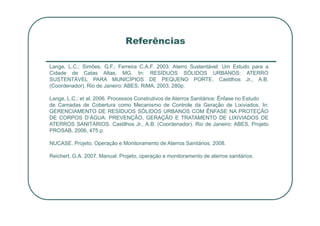Referências
Lange, L.C.; Simões, G.F.; Ferreira C.A.F. 2003. Aterro Sustentável: Um Estudo para a
Cidade de Catas Altas, MG. In: RESÍDUOS SÓLIDOS URBANOS: ATERRO
SUSTENTÁVEL PARA MUNICÍPIOS DE PEQUENO PORTE. Castilhos Jr., A.B.
(Coordenador). Rio de Janeiro: ABES, RiMA, 2003, 280p.
Lange, L.C.; et al. 2006. Processos Construtivos de Aterros Sanitários: Ênfase no Estudo
de Camadas de Cobertura como Mecanismo de Controle da Geração de Lixiviados. In:
GERENCIAMENTO DE RESÍDUOS SÓLIDOS URBANOS COM ÊNFASE NA PROTEÇÃO
GERENCIAMENTO DE RESÍDUOS SÓLIDOS URBANOS COM ÊNFASE NA PROTEÇÃO
DE CORPOS D’ÁGUA: PREVENÇÃO, GERAÇÃO E TRATAMENTO DE LIXIVIADOS DE
ATERROS SANITÁRIOS. Castilhos Jr., A.B. (Coordenador). Rio de Janeiro: ABES, Projeto
PROSAB, 2006, 475 p.
NUCASE. Projeto, Operação e Monitoramento de Aterros Sanitários. 2008.
Reichert, G.A. 2007. Manual. Projeto, operação e monitoramento de aterros sanitários.
 