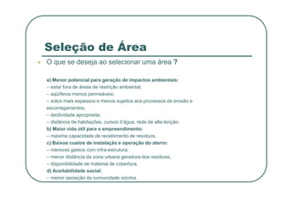 Seleção de Área
 O que se deseja ao selecionar uma área ?
a) Menor potencial para geração de impactos ambientais:
– estar fora de áreas de restrição ambiental;
– aqüíferos menos permeáveis;
– solos mais espessos e menos sujeitos aos processos de erosão e
– solos mais espessos e menos sujeitos aos processos de erosão e
escorregamentos;
– declividade apropriada;
– distância de habitações, cursos d’água, rede de alta tenção.
b) Maior vida útil para o empreendimento:
– máxima capacidade de recebimento de resíduos.
c) Baixos custos de instalação e operação do aterro:
– menores gastos com infra-estrutura;
– menor distância da zona urbana geradora dos resíduos;
– disponibilidade de material de cobertura.
d) Aceitabilidade social:
– menor oposição da comunidade vizinha.
 