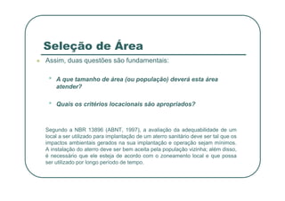 Seleção de Área
 Assim, duas questões são fundamentais:
• A que tamanho de área (ou população) deverá esta área
atender?
•
• Quais os critérios locacionais são apropriados?
Segundo a NBR 13896 (ABNT, 1997), a avaliação da adequabilidade de um
local a ser utilizado para implantação de um aterro sanitário deve ser tal que os
impactos ambientais gerados na sua implantação e operação sejam mínimos.
A instalação do aterro deve ser bem aceita pela população vizinha; além disso,
é necessário que ele esteja de acordo com o zoneamento local e que possa
ser utilizado por longo período de tempo.
 