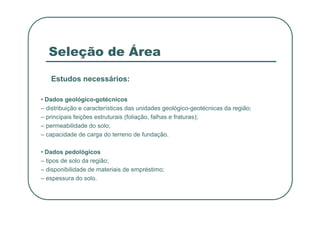 Seleção de Área
Estudos necessários:
• Dados geológico-gotécnicos
– distribuição e características das unidades geológico-geotécnicas da região;
– principais feições estruturais (foliação, falhas e fraturas);
– permeabilidade do solo;
– capacidade de carga do terreno de fundação.
• Dados pedológicos
– tipos de solo da região;
– disponibilidade de materiais de empréstimo;
– espessura do solo.
 