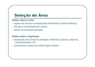 Seleção de Área
Dados sobre o clima
– regime de chuvas e precipitação pluviométrica (série histórica);
– direção e intensidade dos ventos;
– dados de evapotranspiração.
Dados sobre a legislação
– localização das áreas de proteção ambiental, parques, reservas,
áreas tombadas, etc.;
– zoneamento urbano da cidade (plano diretor).
 
