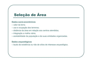 Seleção de Área
Dados socio-econômicos
– valor da terra;
– uso e ocupação dos terrenos;
– distância da área em relação aos centros atendidos;
– integração a malha viária;
– integração a malha viária;
– aceitabilidade da população e de suas entidades organizadas.
Dados arqueológicos
– laudo de existência ou não de sítios de interesse arqueológico.
 