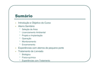 Sumário
 Introdução e Objetivo do Curso
 Aterro Sanitário
• Seleção de Área
• Licenciamento Ambiental
• Projeto e Implantação
• Projeto e Implantação
• Operação
• Monitoramento
• Encerramento
 Experiências com aterros de pequeno porte
 Tratamento de Lixiviado
• Biológico
• Físico-químico
• Experiências com Tratamento
 
