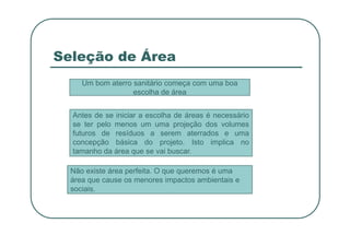 Seleção de Área
Um bom aterro sanitário começa com uma boa
escolha de área
Antes de se iniciar a escolha de áreas é necessário
se ter pelo menos um uma projeção dos volumes
se ter pelo menos um uma projeção dos volumes
futuros de resíduos a serem aterrados e uma
concepção básica do projeto. Isto implica no
tamanho da área que se vai buscar.
Não existe área perfeita. O que queremos é uma
área que cause os menores impactos ambientais e
sociais.
 