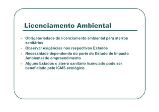 Licenciamento Ambiental
 Obrigatoriedade do licenciamento ambiental para aterros
sanitários
 Observar exigências nos respectivos Estados
 Necessidade dependendo do porte do Estudo de Impacto
Ambiental do empreendimento
Ambiental do empreendimento
 Alguns Estados o aterro sanitário licenciado pode ser
beneficiado pelo ICMS ecológico
 