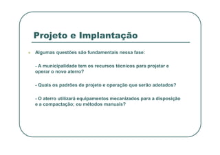 Projeto e Implantação
 Algumas questões são fundamentais nessa fase:
- A municipalidade tem os recursos técnicos para projetar e
operar o novo aterro?
- Quais os padrões de projeto e operação que serão adotados?
- O aterro utilizará equipamentos mecanizados para a disposição
e a compactação; ou métodos manuais?
 