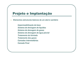 Projeto e Implantação
 Elementos estruturais básicos de um aterro sanitário
Impermeabilização da base
Sistema de drenagem de líquidos
Sistema de drenagem de gases
Sistema de drenagem de gases
Sistema de drenagem de água pluvial
Tratamento do lixiviado
Tratamento dos gases
Camadas intermediárias
Camada Final
 