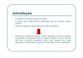 Introdução
 A disposição final dos resíduos no Brasil.
 O aterro como opção para a destinação final de resíduos sólidos
urbanos.
 Impactos negativos relacionados aos aterros sanitários.
 Nesse curso objetiva-se discutir o Aterro Sanitário de forma a adequar
os padrões de disposição final de resíduos sólidos no solo, fazendo
com que os aterros sanitários durem mais, operem com maior
segurança, e reduzindo os problemas existentes no sítio de operação.
 