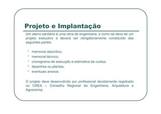 Projeto e Implantação
Um aterro sanitário é uma obra de engenharia, e como tal deve ter um
projeto executivo e deverá ser obrigatoriamente constituído das
seguintes partes:
• memorial descritivo;
• memorial técnico;
• memorial técnico;
• cronograma de execução e estimativa de custos;
• desenhos ou plantas;
• eventuais anexos.
O projeto deve desenvolvido por profissional devidamente registrado
no CREA – Conselho Regional de Engenharia, Arquitetura e
Agronomia.
 
