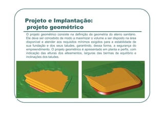 Projeto e Implantação:
projeto geométrico
O projeto geométrico consiste na definição da geometria do aterro sanitário.
Ele deve ser concebido de modo a maximizar o volume a ser disposto na área
disponível e atender aos requisitos mínimos exigidos para a estabilidade de
sua fundação e dos seus taludes, garantindo, dessa forma, a segurança do
empreendimento. O projeto geométrico é apresentado em planta e perfis, com
indicação das alturas dos alteamentos, larguras das bermas de equilíbrio e
inclinações dos taludes.
inclinações dos taludes.
 