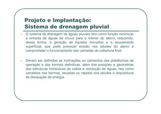 Projeto e Implantação:
Sistema de drenagem pluvial
 O sistema de drenagem de águas pluviais tem como função minimizar
a entrada de águas de chuva para o interior do aterro, reduzindo,
dessa forma, a geração de líquidos lixiviados e o escoamento
superficial, que pode provocar erosão nos taludes do aterro e
comprometer o funcionamento das camadas de cobertura final.
 Devem ser definidas as inclinações ou caimentos das plataformas de
operação e das bermas definitivas, além das posições e geometrias
das estruturas hidráulicas de coleta e condução de águas, tais como
canaletas nas bermas, escadas ou rápidos nos taludes e dispositivos
de dissipação de energia.
 