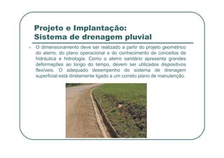 Projeto e Implantação:
Sistema de drenagem pluvial
 O dimensionamento deve ser realizado a partir do projeto geométrico
do aterro, do plano operacional e do conhecimento de conceitos de
hidráulica e hidrologia. Como o aterro sanitário apresenta grandes
deformações ao longo do tempo, devem ser utilizados dispositivos
flexíveis. O adequado desempenho do sistema de drenagem
superficial está diretamente ligado a um correto plano de manutenção.
 