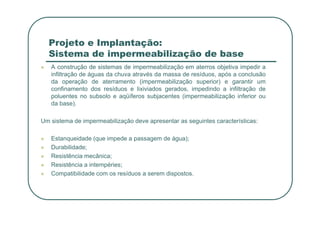 Projeto e Implantação:
Sistema de impermeabilização de base
 A construção de sistemas de impermeabilização em aterros objetiva impedir a
infiltração de águas da chuva através da massa de resíduos, após a conclusão
da operação de aterramento (impermeabilização superior) e garantir um
confinamento dos resíduos e lixiviados gerados, impedindo a infiltração de
poluentes no subsolo e aqüíferos subjacentes (impermeabilização inferior ou
da base).
Um sistema de impermeabilização deve apresentar as seguintes características:
 Estanqueidade (que impede a passagem de água);
 Durabilidade;
 Resistência mecânica;
 Resistência a intempéries;
 Compatibilidade com os resíduos a serem dispostos.
 