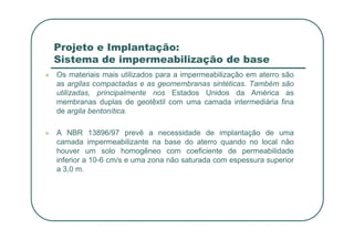 Projeto e Implantação:
Sistema de impermeabilização de base
 Os materiais mais utilizados para a impermeabilização em aterro são
as argilas compactadas e as geomembranas sintéticas. Também são
utilizadas, principalmente nos Estados Unidos da América as
membranas duplas de geotêxtil com uma camada intermediária fina
de argila bentonítica.
 A NBR 13896/97 prevê a necessidade de implantação de uma
camada impermeabilizante na base do aterro quando no local não
houver um solo homogêneo com coeficiente de permeabilidade
inferior a 10-6 cm/s e uma zona não saturada com espessura superior
a 3,0 m.
 