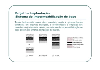 Projeto e Implantação:
Sistema de impermeabilização de base
Tendo basicamente esses dois materiais, argila e geomembranas
sintéticas, em algumas situações, é recomendado o emprego dos
materiais conjuntamente. Assim, os sistemas de impermeabilização de
base podem ser simples, compostos ou duplos.
 