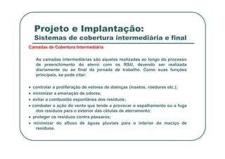 Projeto e Implantação:
Sistemas de cobertura intermediária e final
Camadas de Cobertura Intermediária
As camadas intermediárias são aquelas realizadas ao longo do processo
de preenchimento do aterro com os RSU, devendo ser realizada
diariamente ou ao final da jornada de trabalho. Como suas funções
principais, se pode citar:
•
•
•
• controlar a proliferação de vetores de doenças (insetos, roedores etc.);
•
•
•
• minimizar a emanação de odores;
•
•
•
• evitar a combustão espontânea dos resíduos;
•
•
•
• combater a ação do vento que tende a provocar o espalhamento ou a fuga
dos resíduos para o exterior das células de aterramento;
•
•
•
• proteger os resíduos contra pássaros;
•
•
•
• minimizar do afluxo de águas pluviais para o interior do maciço de
resíduos.
 