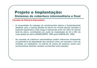 Projeto e Implantação:
Sistemas de cobertura intermediária e final
Camadas de Cobertura Intermediária
 A necessidade do emprego de recobrimentos diários é freqüentemente
debatida, pois o volume perdido do aterro em virtude dessas camadas é
bastante significativo. Este chega a representar entre 10 e 20% do volume
total do aterro, constituindo um custo de implantação de 20 a 30% do
custo global do aterro (ENGECORPS, 1996 apud CARVALHO, 1999).
custo global do aterro (ENGECORPS, 1996 apud CARVALHO, 1999).
 As camadas de cobertura intermediárias podem influenciar diretamente
os parâmetros de degradação dos resíduos como, por exemplo, o teor de
umidade, ao estabelecer, no interior da massa de resíduos, zonas com
características distintas, também conhecidas como bolsões.
 