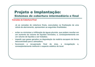 Projeto e Implantação:
Sistemas de cobertura intermediária e final
Camadas de Cobertura Final
Já as camadas de cobertura finais, executadas na finalização de uma
célula de aterramento, apresentam as seguintes finalidades:
 evitar ou minimizar a infiltração de águas pluviais, que podem resultar em
um aumento do volume de líquidos lixiviados, e, conseqüentemente em
um volume de líquidos a ser tratados;
 impedir que gases gerados na degradação da matéria escapem de forma
descontrolada para a atmosfera;
 favorecem a recuperação final da área, a revegetação e,
conseqüentemente melhorar o aspecto estético do local.
 