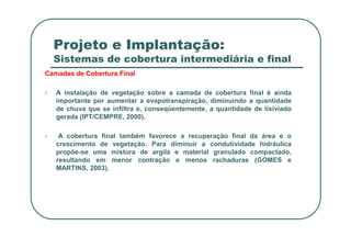 Projeto e Implantação:
Sistemas de cobertura intermediária e final
Camadas de Cobertura Final
A instalação de vegetação sobre a camada de cobertura final é ainda
importante por aumentar a evapotranspiração, diminuindo a quantidade
de chuva que se infiltra e, conseqüentemente, a quantidade de lixiviado
gerada (IPT/CEMPRE, 2000).
A cobertura final também favorece a recuperação final da área e o
crescimento de vegetação. Para diminuir a condutividade hidráulica
propõe-se uma mistura de argila e material granulado compactado,
resultando em menor contração e menos rachaduras (GOMES e
MARTINS, 2003).
 