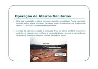 Operação de Aterros Sanitários
 Uma vez implantado, o aterro começa a receber os resíduos. Nesse momento,
inicia-se a nova etapa: operação. Para essa etapa, lembre-se de que é necessário
obter a LO estudada no licenciamento ambiental.
 A etapa de operação engloba a execução direta do aterro sanitário, incluindo o
controle e a pesagem dos resíduos, a compactação dos mesmos, a execução dos
sistemas de drenagem de águas pluviais, lixiviados e gases.
sistemas de drenagem de águas pluviais, lixiviados e gases.
 