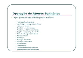 Operação de Aterros Sanitários
 Ações que devem fazer parte da operação de aterros:
• Horário de funcionamento
• Identificação e pesagem de resíduos
• Isolamento da área
• Escritório ou administração
•
• Refeitório, vestiários e sanitários
• Galpões para o abrigo de veículos
• Pátio de estocagem de materiais
• Acessos internos
• Iluminação
• Execução das células
• Descarga dos resíduos
• Espalhamento
• Compactação
• Cobrimento diário dos resíduos
• Plano de inspeção e manutenção
 