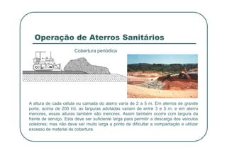 Operação de Aterros Sanitários
Cobertura periódica
A altura de cada célula ou camada do aterro varia de 2 a 5 m. Em aterros de grande
porte, acima de 200 t/d, as larguras adotadas variam de entre 3 e 5 m, e em aterro
menores, essas alturas também são menores. Assim também ocorre com largura da
frente de serviço. Esta deve ser suficiente larga para permitir a descarga dos veículos
coletores; mas não deve ser muito larga a ponto de dificultar a compactação e utilizar
excesso de material de cobertura.
 