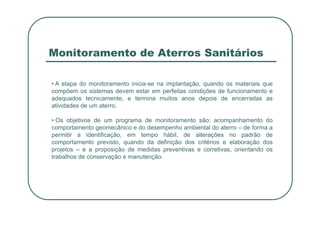 Monitoramento de Aterros Sanitários
• A etapa do monitoramento inicia-se na implantação, quando os materiais que
compõem os sistemas devem estar em perfeitas condições de funcionamento e
adequados tecnicamente, e termina muitos anos depois de encerradas as
atividades de um aterro.
• Os objetivos de um programa de monitoramento são: acompanhamento do
comportamento geomecânico e do desempenho ambiental do aterro – de forma a
permitir a identificação, em tempo hábil, de alterações no padrão de
comportamento previsto, quando da definição dos critérios e elaboração dos
projetos – e a proposição de medidas preventivas e corretivas, orientando os
trabalhos de conservação e manutenção.
 