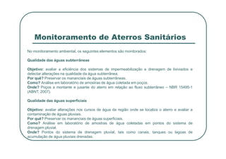 Monitoramento de Aterros Sanitários
No monitoramento ambiental, os seguintes elementos são monitorados:
Qualidade das águas subterrâneas
Objetivo: avaliar a eficiência dos sistemas de impermeabilização e drenagem de lixiviados e
detectar alterações na qualidade da água subterrânea.
Por quê? Preservar os mananciais de águas subterrâneas.
Por quê? Preservar os mananciais de águas subterrâneas.
Como? Análise em laboratório de amostras de água coletada em poços.
Onde? Poços a montante e jusante do aterro em relação ao fluxo subterrâneo – NBR 15495-1
(ABNT, 2007).
Qualidade das águas superficiais
Objetivo: avaliar alterações nos cursos de água da região onde se localiza o aterro e avaliar a
contaminação de águas pluviais.
Por quê? Preservar os mananciais de águas superficiais.
Como? Análise em laboratório de amostras de água coletadas em pontos do sistema de
drenagem pluvial.
Onde? Pontos do sistema de drenagem pluvial, tais como canais, tanques ou lagoas de
acumulação de água pluviais drenadas.
 