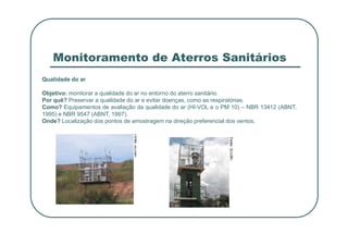 Monitoramento de Aterros Sanitários
Qualidade do ar
Objetivo: monitorar a qualidade do ar no entorno do aterro sanitário.
Por quê? Preservar a qualidade do ar e evitar doenças, como as respiratórias.
Como? Equipamentos de avaliação da qualidade do ar (HI-VOL e o PM 10) – NBR 13412 (ABNT,
1995) e NBR 9547 (ABNT, 1997).
Onde? Localização dos pontos de amostragem na direção preferencial dos ventos.
Onde? Localização dos pontos de amostragem na direção preferencial dos ventos.
 