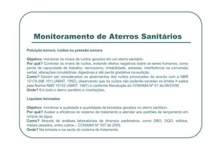 Monitoramento de Aterros Sanitários
Poluição sonora, ruídos ou pressão sonora
Objetivo: monitorar os níveis de ruídos gerados em um aterro sanitário.
Por quê? Controlar os níveis de ruídos, evitando efeitos negativos sobre os seres humanos, como
perda da capacidade de trabalho, nervosismo, irritabilidade, estresse, interferência na conversão
verbal, alterações circulatórias, digestivas e até perda gradativa na audição.
Como? Devem ser considerados os abatimentos dos ruídos provocados de acordo com a NBR
Como? Devem ser considerados os abatimentos dos ruídos provocados de acordo com a NBR
12179 (NB 101) (ABNT, 1992), observando que os ruídos não poderão exceder os limites fi xados
pela Norma NBR 10152 (ABNT, 1987) e conforme Resolução do CONAMA Nº 01 de 08/03/90.
Onde? Em todo o aterro sanitário e imediações.
Líquidos lixiviados
Objetivo: monitorar a qualidade e quantidade de lixiviados gerados no aterro sanitário.
Por quê? Avaliar a eficiência do sistema de tratamento e atender aos padrões de lançamento em
corpos de água.
Como? Através de análises laboratoriais de diversos parâmetros, como DBO, DQO, sólidos,
metais pesados, entre outros – CONAMA Nº 357 de 2005.
Onde? Na entrada e na saída do sistema de tratamento.
 