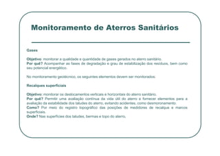 Monitoramento de Aterros Sanitários
Gases
Objetivo: monitorar a qualidade e quantidade de gases gerados no aterro sanitário.
Por quê? Acompanhar as fases de degradação e grau de estabilização dos resíduos, bem como
seu potencial energético.
No monitoramento geotécnico, os seguintes elementos devem ser monitorados:
No monitoramento geotécnico, os seguintes elementos devem ser monitorados:
Recalques superficiais
Objetivo: monitorar os deslocamentos verticais e horizontais do aterro sanitário.
Por quê? Permitir uma avaliação contínua da vida útil do aterro e fornecer elementos para a
avaliação da estabilidade dos taludes do aterro, evitando acidentes, como desmoronamento.
Como? Por meio do registro topográfico das posições de medidores de recalque e marcos
superficiais.
Onde? Nas superfícies dos taludes, bermas e topo do aterro.
 