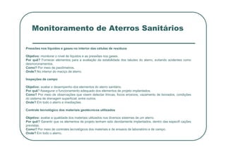 Monitoramento de Aterros Sanitários
Pressões nos líquidos e gases no interior das células de resíduos
Objetivo: monitorar o nível de líquidos e as pressões nos gases.
Por quê? Fornecer elementos para a avaliação da estabilidade dos taludes do aterro, evitando acidentes como
desmoronamentos.
Como? Por meio de piezômetros.
Onde? No interior do maciço de aterro.
Inspeções de campo
Inspeções de campo
Objetivo: avaliar o desempenho dos elementos do aterro sanitário.
Por quê? Assegurar o funcionamento adequado dos elementos de projeto implantados.
Como? Por meio de observações que visem detectar trincas, focos erosivos, vazamento de lixiviados, condições
do sistema de drenagem superficial, entre outros.
Onde? Em todo o aterro e imediações.
Controle tecnológico dos materiais geotécnicos utilizados
Objetivo: avaliar a qualidade dos materiais utilizados nos diversos sistemas de um aterro.
Por quê? Garantir que os elementos de projeto tenham sido devidamente implantados, dentro das especifi cações
previstas.
Como? Por meio de controles tecnológicos dos materiais e de ensaios de laboratório e de campo.
Onde? Em todo o aterro.
 
