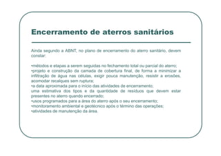 Encerramento de aterros sanitários
Ainda segundo a ABNT, no plano de encerramento do aterro sanitário, devem
constar:
•métodos e etapas a serem seguidas no fechamento total ou parcial do aterro;
•projeto e construção da camada de cobertura final, de forma a minimizar a
infiltração de água nas células, exigir pouca manutenção, resistir a erosões,
infiltração de água nas células, exigir pouca manutenção, resistir a erosões,
acomodar recalques sem ruptura;
•a data aproximada para o início das atividades de encerramento;
uma estimativa dos tipos e da quantidade de resíduos que devem estar
presentes no aterro quando encerrado;
•usos programados para a área do aterro após o seu encerramento;
•monitoramento ambiental e geotécnico após o término das operações;
•atividades de manutenção da área.
 