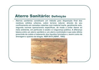 Aterro Sanitário: Definição
 Aterros sanitários constituem um método para disposição final dos
resíduos sólidos urbanos, sobre terreno natural, através do seu
confinamento em camadas cobertas com material inerte, geralmente solo,
segundo normas operacionais específicas, de modo a evitar danos ao
meio ambiente, em particular à saúde e à segurança pública. A diferença
básica entre um aterro sanitário e um aterro controlado é que este último
prescinde da coleta e tratamento dos líquidos lixiviados e, assim como da
prescinde da coleta e tratamento dos líquidos lixiviados e, assim como da
drenagem e queima do biogás. NBR 8419 (ABNT, 1992)
 