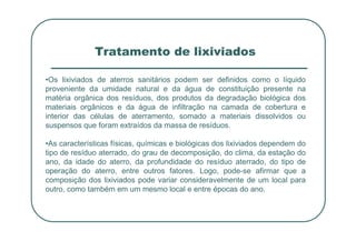 Tratamento de lixiviados
•Os lixiviados de aterros sanitários podem ser definidos como o líquido
proveniente da umidade natural e da água de constituição presente na
matéria orgânica dos resíduos, dos produtos da degradação biológica dos
materiais orgânicos e da água de infiltração na camada de cobertura e
interior das células de aterramento, somado a materiais dissolvidos ou
suspensos que foram extraídos da massa de resíduos.
suspensos que foram extraídos da massa de resíduos.
•As características físicas, químicas e biológicas dos lixiviados dependem do
tipo de resíduo aterrado, do grau de decomposição, do clima, da estação do
ano, da idade do aterro, da profundidade do resíduo aterrado, do tipo de
operação do aterro, entre outros fatores. Logo, pode-se afirmar que a
composição dos lixiviados pode variar consideravelmente de um local para
outro, como também em um mesmo local e entre épocas do ano.
 