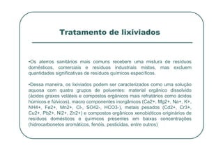Tratamento de lixiviados
•Os aterros sanitários mais comuns recebem uma mistura de resíduos
domésticos, comerciais e resíduos industriais mistos, mas excluem
quantidades significativas de resíduos químicos específicos.
•Dessa maneira, os lixiviados podem ser caracterizados como uma solução
aquosa com quatro grupos de poluentes: material orgânico dissolvido
(ácidos graxos voláteis e compostos orgânicos mais refratários como ácidos
húmicos e fúlvicos), macro componentes inorgânicos (Ca2+, Mg2+, Na+, K+,
NH4+, Fe2+, Mn2+, Cl-, SO42-, HCO3-), metais pesados (Cd2+, Cr3+,
Cu2+, Pb2+, Ni2+, Zn2+) e compostos orgânicos xenobióticos originários de
resíduos domésticos e químicos presentes em baixas concentrações
(hidrocarbonetos aromáticos, fenóis, pesticidas, entre outros)
 