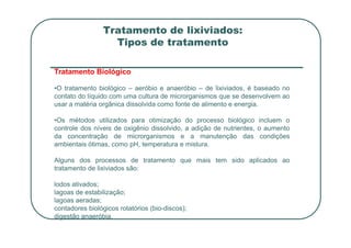Tratamento de lixiviados:
Tipos de tratamento
Tratamento Biológico
•O tratamento biológico – aeróbio e anaeróbio – de lixiviados, é baseado no
contato do líquido com uma cultura de microrganismos que se desenvolvem ao
usar a matéria orgânica dissolvida como fonte de alimento e energia.
•Os métodos utilizados para otimização do processo biológico incluem o
controle dos níveis de oxigênio dissolvido, a adição de nutrientes, o aumento
da concentração de microrganismos e a manutenção das condições
ambientais ótimas, como pH, temperatura e mistura.
Alguns dos processos de tratamento que mais tem sido aplicados ao
tratamento de lixiviados são:
lodos ativados;
lagoas de estabilização;
lagoas aeradas;
contadores biológicos rotatórios (bio-discos);
digestão anaeróbia.
 