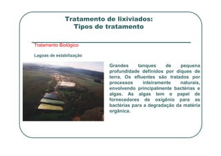 Tratamento de lixiviados:
Tipos de tratamento
Tratamento Biológico
Lagoas de estabilização
Grandes tanques de pequena
profundidade definidos por diques de
terra. Os efluentes são tratados por
terra. Os efluentes são tratados por
processos inteiramente naturais,
envolvendo principalmente bactérias e
algas. As algas tem o papel de
fornecedores de oxigênio para as
bactérias para a degradação da matéria
orgânica.
 