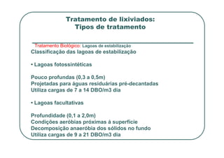 Tratamento de lixiviados:
Tipos de tratamento
Tratamento Biológico: Lagoas de estabilização
Classificação das lagoas de estabilização
• Lagoas fotossintéticas
Pouco profundas (0,3 a 0,5m)
Pouco profundas (0,3 a 0,5m)
Projetadas para águas residuárias pré-decantadas
Utiliza cargas de 7 a 14 DBO/m3 dia
• Lagoas facultativas
Profundidade (0,1 a 2,0m)
Condições aeróbias próximas á superfície
Decomposição anaeróbia dos sólidos no fundo
Utiliza cargas de 9 a 21 DBO/m3 dia
 