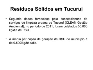 Resíduos Sólidos em Tucuruí
• Segundo dados fornecidos pela concessionária de
serviços de limpeza urbana de Tucuruí (CLEAN Gestão
Ambiental), no período de 2011, foram coletados 50.000
kg/dia de RSU .
• A média per capita de geração de RSU do município é
de 0,500/kg/hab/dia.
 