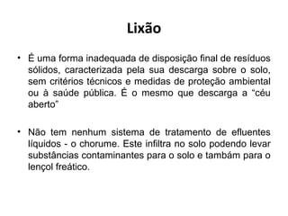 Lixão
• É uma forma inadequada de disposição final de resíduos
sólidos, caracterizada pela sua descarga sobre o solo,
sem critérios técnicos e medidas de proteção ambiental
ou à saúde pública. É o mesmo que descarga a “céu
aberto”
• Não tem nenhum sistema de tratamento de efluentes
líquidos - o chorume. Este infiltra no solo podendo levar
substâncias contaminantes para o solo e tambám para o
lençol freático.
 
