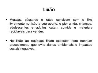 Lixão
• Moscas, pássaros e ratos convivem com o lixo
livremente no lixão a céu aberto, e pior ainda, crianças,
adolescentes e adultos catam comida e materiais
recicláveis para vender.
• No lixão ao resíduos ficam expostos sem nenhum
procedimento que evite danos ambientais e impactos
sociais negativos.
 