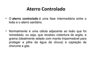 Aterro Controlado
• O aterro controlado é uma fase intermediária entre o
lixão e o aterro sanitário.
• Normalmente é uma célula adjacente ao lixão que foi
remediado, ou seja, que recebeu cobertura de argila, e
grama (idealmente selado com manta impermeável para
proteger a pilha da água de chuva) e captação de
chorume e gás.
 