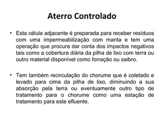 Aterro Controlado
• Esta célula adjacente é preparada para receber resíduos
com uma impermeabilização com manta e tem uma
operação que procura dar conta dos impactos negativos
tais como a cobertura diária da pilha de lixo com terra ou
outro material disponível como forração ou saibro.
• Tem também recirculação do chorume que é coletado e
levado para cima da pilha de lixo, diminuindo a sua
absorção pela terra ou eventuamente outro tipo de
tratamento para o chorume como uma estação de
tratamento para este efluente.
 