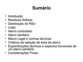 Sumário
• Introdução
• Resíduos Sólidos
• Destinação de RSU
• Lixão
• Aterro controlado
• Aterro sanitário
• Marco Legal e normas técnicas
• Critérios de seleção de área de aterro
• Especificações técnicas e aspectos funcionais de
um aterro sanitário
• Considerações Finais
 