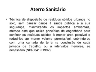 Aterro Sanitário
• Técnica de disposição de resíduos sólidos urbanos no
solo, sem causar danos à saúde pública e à sua
segurança, minimizando os impactos ambientais,
método este que utiliza princípios de engenharia para
confinar os resíduos sólidos à menor área possível e
reduzi-los ao menor volume permissível, cobrindo-os
com uma camada de terra na conclusão de cada
jornada de trabalho, ou a intervalos menores, se
necessário (NBR 8419:1992)
 