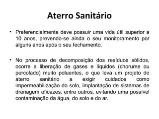 Aterro Sanitário
• Preferencialmente deve possuir uma vida útil superior a
10 anos, prevendo-se ainda o seu monitoramento por
alguns anos após o seu fechamento.
• No processo de decomposição dos resíduos sólidos,
ocorre a liberação de gases e líquidos (chorume ou
percolado) muito poluentes, o que leva um projeto de
aterro sanitário a exigir cuidados como
impermeabilização do solo, implantação de sistemas de
drenagem eficazes, entre outros, evitando uma possível
contaminação da água, do solo e do ar.
 