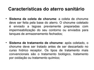 Características do aterro sanitário
• Sistema de coleta de chorume: a coleta de chorume
deve ser feita pela base do aterro. O chorume coletado
é enviado a lagoas previamente preparadas com
impermeabilização do seu contorno ou enviados para
tanques de armazenamento fechados;
• Sistema de tratamento de chorume: após coletado, o
chorume deve ser tratado antes de ser descartado no
curso hídrico receptor. Os tipos de tratamento mais
convencionais são o tratamento biológico, tratamento
por oxidação ou tratamento químico;
 