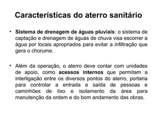 Características do aterro sanitário
• Sistema de drenagem de águas pluviais: o sistema de
captação e drenagem de águas de chuva visa escorrer a
água por locais apropriados para evitar a infiltração que
gera o chorume.
• Além da operação, o aterro deve contar com unidades
de apoio, como acessos internos que permitam a
interligação entre os diversos pontos do aterro, portaria
para controlar a entrada e saída de pessoas e
caminhões de lixo e isolamento da área para
manutenção da ordem e do bom andamento das obras.
 